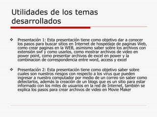 Utilidades de los temas desarrollados Presentación 1: Esta presentación tiene como objetivo dar a conocer los pasos para buscar sitios en Internet de hospedaje de paginas Web, como crear paginas en la WEB, asimismo saber sobre los archivos con extensión swf y como usarlos, como mostrar archivos de video en power point, como presentar archivos de excel en power y la combinacion de correspondencia entre word, access y excel Presentación 2: Esta presentación tiene como objetivo saber sobre cuales son nuestros riesgos con respecto a los virus que pueden ingresar a nuestro computador por medio de un correo sin saber como detectarlos, además la creación de un blogs que es un sitio para estar informado con los miles de usuarios en la red de Internet, también se explica los pasos para crear archivos de video en Movie Maker 