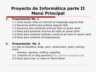 Proyecto de Informática parte II Menú Principal 1.  Presentación No. 1 1.1 Como buscar sitios en Internet de hospedaje paginas Web 1.2 Secuencia grafica para publicar paginas Web  1.3 Secuencia para presentar archivos flash en power point 1.4 Pasos para presentar archivos de video en power point 1.5 Pasos para presentar graficas o archivos de excel en power point 1.6 Pasos para combinar correspondencia Presentación  No. 2 2.1 Que es domótica, blogs, spim, ransomware, spam, pishing, scam,   malware, spyware, sniffing y spoofing 2.2. Creación de un blog personal ( http://carlitros1.blogspot.com ) 2.3 Pasos para crear un video en Movie Maker 