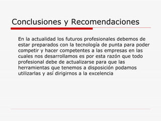 Conclusiones y Recomendaciones En la actualidad los futuros profesionales debemos de estar preparados con la tecnología de punta para poder competir y hacer competentes a las empresas en las cuales nos desarrollamos es por esta razón que todo profesional debe de actualizarse para que las herramientas que tenemos a disposición podamos utilizarlas y así dirigirnos a la excelencia 