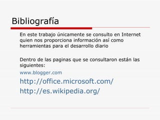 Bibliografía En este trabajo únicamente se consulto en Internet quien nos proporciona información así como herramientas para el desarrollo diario Dentro de las paginas que se consultaron están las siguientes: www.blogger.com http://office.microsoft.com/ http://es.wikipedia.org/ 