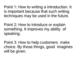 Point 1: How to writing a introduction. It
is important because that such writing
techniques may be used in the future.

Point 2: How to introduce or explain
something. It improves my ability of
speaking.

Point 3: How to help customers make
choice. By those things, good imagines
will be given.
 