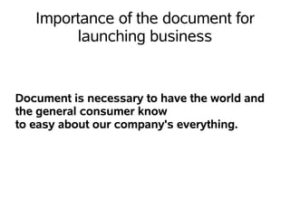 Importance of the document for
        launching business


Document is necessary to have the world and
the general consumer know
to easy about our company's everything.
 