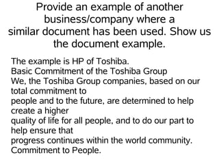 Provide an example of another
        business/company where a
similar document has been used. Show us
          the document example.
The example is HP of Toshiba.
Basic Commitment of the Toshiba Group
We, the Toshiba Group companies, based on our
total commitment to
people and to the future, are determined to help
create a higher
quality of life for all people, and to do our part to
help ensure that
progress continues within the world community.
Commitment to People.
 