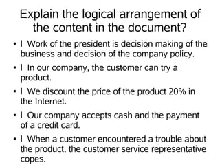 Explain the logical arrangement of
      the content in the document?
●   l Work of the president is decision making of the
    business and decision of the company policy.
●   l In our company, the customer can try a
    product.
●   l We discount the price of the product 20% in
    the Internet.
●   l Our company accepts cash and the payment
    of a credit card.
●   l When a customer encountered a trouble about
    the product, the customer service representative
    copes.
 