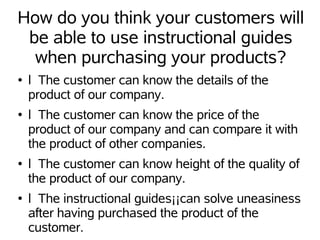 How do you think your customers will
 be able to use instructional guides
  when purchasing your products?
●   l The customer can know the details of the
    product of our company.
●   l The customer can know the price of the
    product of our company and can compare it with
    the product of other companies.
●   l The customer can know height of the quality of
    the product of our company.
●   l The instructional guides¡¡can solve uneasiness
    after having purchased the product of the
    customer.
 