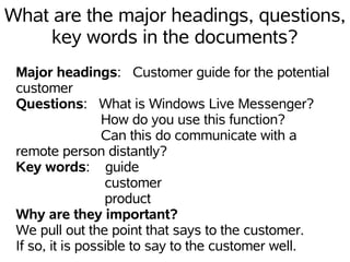 What are the major headings, questions,
     key words in the documents?
 Major headings: Customer guide for the potential
 customer
 Questions: What is Windows Live Messenger?
                  How do you use this function?
                  Can this do communicate with a
 remote person distantly?
 Key words: guide
                  customer
                  product
 Why are they important?
 We pull out the point that says to the customer.
 If so, it is possible to say to the customer well.
 