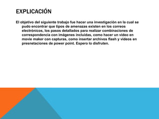 ExplicaciónEl objetivo del siguiente trabajo fue hacer una investigación en la cual se pudo encontrar que tipos de amenazas existen en los correos electrónicos, los pasos detallados para realizar combinaciones de correspondencia con imágenes incluidas, como hacer un video en moviemaker con capturas, como insertar archivos flash y videos en presnetaciones de powerpoint. Espero lo disfruten. 