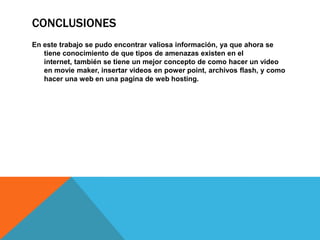 ConclusionesEn este trabajo se pudo encontrar valiosa información, ya que ahora se tiene conocimiento de que tipos de amenazas existen en el internet, también se tiene un mejor concepto de como hacer un video en moviemaker, insertar videos en powerpoint, archivos flash, y como hacer una web en una pagina de web hosting. 