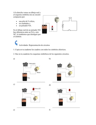 A la derecha vemos un dibujo real y
el esquema simbólico de un circuito
compuesto por:

       una pila de 9 voltios,
       un zumbador y
       un pulsador NA.

En el dibujo real de un pulsador NO
hay diferencia entre un NA y otro
NC; lo tendremos que distinguir por
el símbolo.



       Actividades: Representación de circuitos

1. Copia en tu cuaderno los cuadros con todos los símbolos eléctricos.

2. Haz en tu cuaderno los esquemas simbólicos de los siguientes circuitos.

a)                                             b)




c)                                             d)




e)                                             f)
 