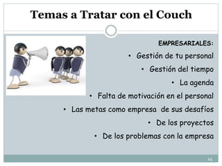Temas a Tratar con el Couch
EMPRESARIALES:
• Gestión de tu personal
• Gestión del tiempo
• La agenda
• Falta de motivación en el personal
• Las metas como empresa de sus desafíos
• De los proyectos
• De los problemas con la empresa
24
 