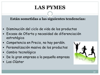 Están sometidas a las siguientes tendencias:
 Disminución del ciclo de vida de los productos
 Exceso de Oferta y necesidad de diferenciación
estratégica
 Competencia en Precio, no hay perdón.
 Personalización masiva de los productos
 Cambio tecnológico
 De la gran empresa a la pequeña empresa
 Los Clúster
30
LAS PYMES
 