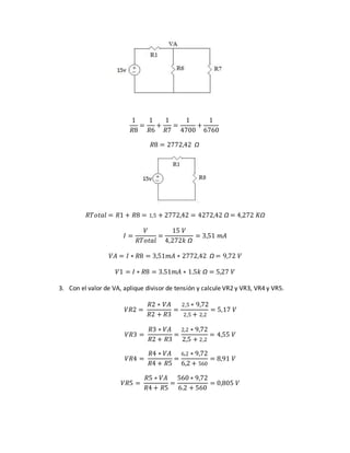 1
𝑅8
=
1
𝑅6
+
1
𝑅7
=
1
4700
+
1
6760
𝑅8 = 2772,42 Ω
𝑅𝑇𝑜𝑡𝑎𝑙 = 𝑅1 + 𝑅8 = 1,5 + 2772,42 = 4272,42 Ω = 4,272 𝐾Ω
𝐼 =
𝑉
𝑅𝑇𝑜𝑡𝑎𝑙
=
15 𝑉
4,272𝑘 Ω
= 3,51 𝑚𝐴
𝑉𝐴 = 𝐼 ∗ 𝑅8 = 3,51𝑚𝐴 ∗ 2772,42 Ω = 9,72 𝑉
𝑉1 = 𝐼 ∗ 𝑅8 = 3.51𝑚𝐴 ∗ 1.5𝑘 Ω = 5,27 𝑉
3. Con el valor de VA, aplique divisor de tensión y calcule VR2 y VR3, VR4 y VR5.
𝑉𝑅2 =
𝑅2 ∗ 𝑉𝐴
𝑅2 + 𝑅3
=
2,5 ∗ 9,72
2,5 + 2,2
= 5,17 𝑉
𝑉𝑅3 =
𝑅3 ∗ 𝑉𝐴
𝑅2 + 𝑅3
=
2,2 ∗ 9,72
2,5 + 2,2
= 4,55 𝑉
𝑉𝑅4 =
𝑅4 ∗ 𝑉𝐴
𝑅4 + 𝑅5
=
6,2 ∗ 9,72
6,2 + 560
= 8,91 𝑉
𝑉𝑅5 =
𝑅5 ∗ 𝑉𝐴
𝑅4 + 𝑅5
=
560 ∗ 9,72
6.2 + 560
= 0,805 𝑉
 