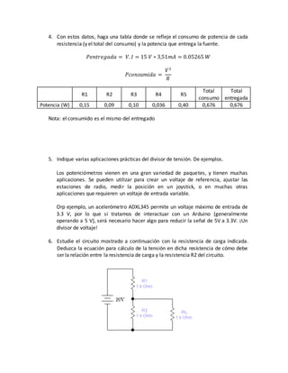 4. Con estos datos, haga una tabla donde se refleje el consumo de potencia de cada
resistencia (y el total del consumo) y la potencia que entrega la fuente.
𝑃𝑒𝑛𝑡𝑟𝑒𝑔𝑎𝑑𝑎 = 𝑉. 𝐼 = 15 𝑉 ∗ 3,51𝑚𝐴 = 0.05265 𝑊
𝑃𝑐𝑜𝑛𝑠𝑢𝑚𝑖𝑑𝑎 =
𝑉2
𝑅
R1 R2 R3 R4 R5
Total
consumo
Total
entregada
Potencia (W) 0,15 0,09 0,10 0,036 0,40 0,676 0,676
Nota: el consumido es el mismo del entregado
5. Indique varias aplicaciones prácticas del divisor de tensión. De ejemplos.
Los potenciómetros vienen en una gran variedad de paquetes, y tienen muchas
aplicaciones. Se pueden utilizar para crear un voltaje de referencia, ajustar las
estaciones de radio, medir la posición en un joystick, o en muchas otras
aplicaciones que requieren un voltaje de entrada variable.
Orp ejemplo, un acelerómetro ADXL345 permite un voltaje máximo de entrada de
3.3 V, por lo que si tratamos de interactuar con un Arduino (generalmente
operando a 5 V), será necesario hacer algo para reducir la señal de 5V a 3.3V. ¡Un
divisor de voltaje!
6. Estudie el circuito mostrado a continuación con la resistencia de carga indicada.
Deduzca la ecuación para cálculo de la tensión en dicha resistencia de cómo debe
ser la relación entre la resistencia de carga y la resistencia R2 del circuito.
 