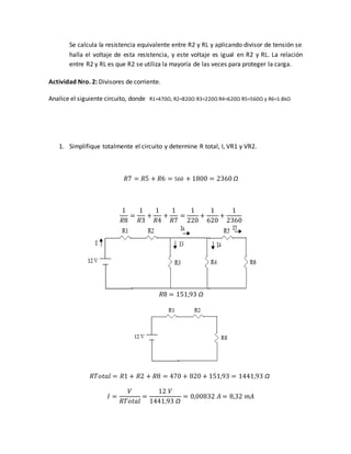 Se calcula la resistencia equivalente entre R2 y RL y aplicando divisor de tensión se
halla el voltaje de esta resistencia, y este voltaje es igual en R2 y RL. La relación
entre R2 y RL es que R2 se utiliza la mayoría de las veces para proteger la carga.
Actividad Nro. 2: Divisores de corriente.
Analice el siguiente circuito, donde R1=470Ω, R2=820Ω R3=220Ω R4=620Ω R5=560Ω y R6=1.8kΩ
1. Simplifique totalmente el circuito y determine R total, I, VR1 y VR2.
𝑅7 = 𝑅5 + 𝑅6 = 560 + 1800 = 2360 Ω
1
𝑅8
=
1
𝑅3
+
1
𝑅4
+
1
𝑅7
=
1
220
+
1
620
+
1
2360
𝑅8 = 151,93 Ω
𝑅𝑇𝑜𝑡𝑎𝑙 = 𝑅1 + 𝑅2 + 𝑅8 = 470 + 820 + 151,93 = 1441,93 Ω
𝐼 =
𝑉
𝑅𝑇𝑜𝑡𝑎𝑙
=
12 𝑉
1441,93 Ω
= 0,00832 𝐴 = 8,32 𝑚𝐴
 