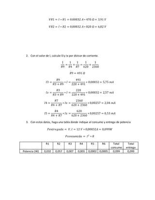 𝑉𝑅1 = 𝐼 ∗ 𝑅1 = 0.00832 𝐴 ∗ 470 Ω = 3,91 𝑉
𝑉𝑅2 = 𝐼 ∗ 𝑅2 = 0,00832 𝐴 ∗ 820 Ω = 6,82 𝑉
2. Con el valor de I, calcule I3 y Ix por divisor de corriente.
1
𝑅9
=
1
𝑅4
+
1
𝑅7
=
1
620
+
1
2360
𝑅9 = 491 Ω
𝐼3 =
𝑅9
𝑅3 + 𝑅9
∗ 𝐼 =
491
220 + 491
∗ 0,00832 = 5,75 𝑚𝐴
𝐼𝑥 =
𝑅3
𝑅3 + 𝑅9
∗ 𝐼 =
220
220 + 491
∗ 0,00832 = 2,57 𝑚𝐴
𝐼4 =
𝑅7
𝑅4 + 𝑅7
∗ 𝐼𝑥 =
2360
620 + 2360
∗ 0,00257 = 2,04 𝑚𝐴
𝐼5 =
𝑅4
𝑅4 + 𝑅7
∗ 𝐼𝑥 =
620
620 + 2360
∗ 0,00257 = 0,53 𝑚𝐴
3. Con estos datos, haga una tabla donde indique el consumo y entrega de potencia
𝑃𝑒𝑛𝑡𝑟𝑒𝑔𝑎𝑑𝑎 = 𝑉. 𝐼 = 12 𝑉 ∗ 0,00832𝐴 = 0,099𝑊
𝑃𝑐𝑜𝑛𝑠𝑢𝑚𝑖𝑑𝑎 = 𝐼2
∗ 𝑅
R1 R2 R3 R4 R5 R6 Total
consumo
Total
entrega
Potencia (W) 0,032 0,057 0,007 0,003 0,0002 0,0005 0,099 0,099
 