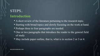 STEPS..
Introduction
• A short review of the literature pertaining to the research topic.
• Starting with broad topics and slowly focusing on the work at hand.
• Perhaps three to four paragraphs are needed.
• One or two paragraphs that introduce the reader to the general field
of study.
• May include paper outline, that is, what is in section 2 or 3 or 4.
WHILENETWORKING.COM
 