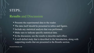 STEPS..
Results and Discussion
• Presents the experimental data to the reader.
• The data itself should be presented in tables and figures.
• Include any statistical analysis that was performed.
• Make sure to indicate specific statistical data.
• In the discussion, use the results to describe each effect.
• A well-defied study that is described in the Introduction, along with
supporting results that are presented in the Results section.
WHILENETWORKING.COM
 
