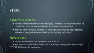 STEPS..
Acknowledgements
• Provide a brief statement acknowledging the efforts of any participants or
consultants who are not included as authors of the manuscript.
• State all of the funding sources for the work, ensuring that the statement
adheres to the guidelines provided by the funding institution.
References
• Include all references that have been cited in the text.
• You must use the reference format that is mandated by the journal to which you
are submitting the manuscript.WHILENETWORKING.COM
 