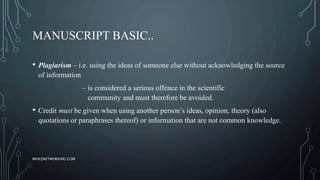MANUSCRIPT BASIC..
• Plagiarism – i.e. using the ideas of someone else without acknowledging the source
of information
– is considered a serious offence in the scientific
community and must therefore be avoided.
• Credit must be given when using another person’s ideas, opinion, theory (also
quotations or paraphrases thereof) or information that are not common knowledge.
WHILENETWORKING.COM
 