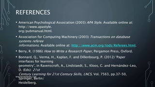 REFERENCES
• American Psychological Association (2003) APA Style. Available online at:
http://www.apastyle.
org/pubmanual.html.
• Association for Computing Machinery (2003) Transactions on database
systems referee
informations. Available online at: http://www.acm.org/tods/Referees.html.
• Berry, R. (1986) How to Write a Research Paper, Pergamon Press, Oxford.
• Bonnard, Q., Verma, H., Kaplan, F. and Dillenbourg, P. (2012) ‘Paper
interfaces for learning
geometry’, in Ravenscroft, A., Lindstaedt, S., Kloos, C. and Hernández-Leo,
D. (Eds): 21st
Century Learning for 21st Century Skills, LNCS, Vol. 7563, pp.37–50,
Springer, Berlin/
Heidelberg.
WHILENETWORKING.COM
 
