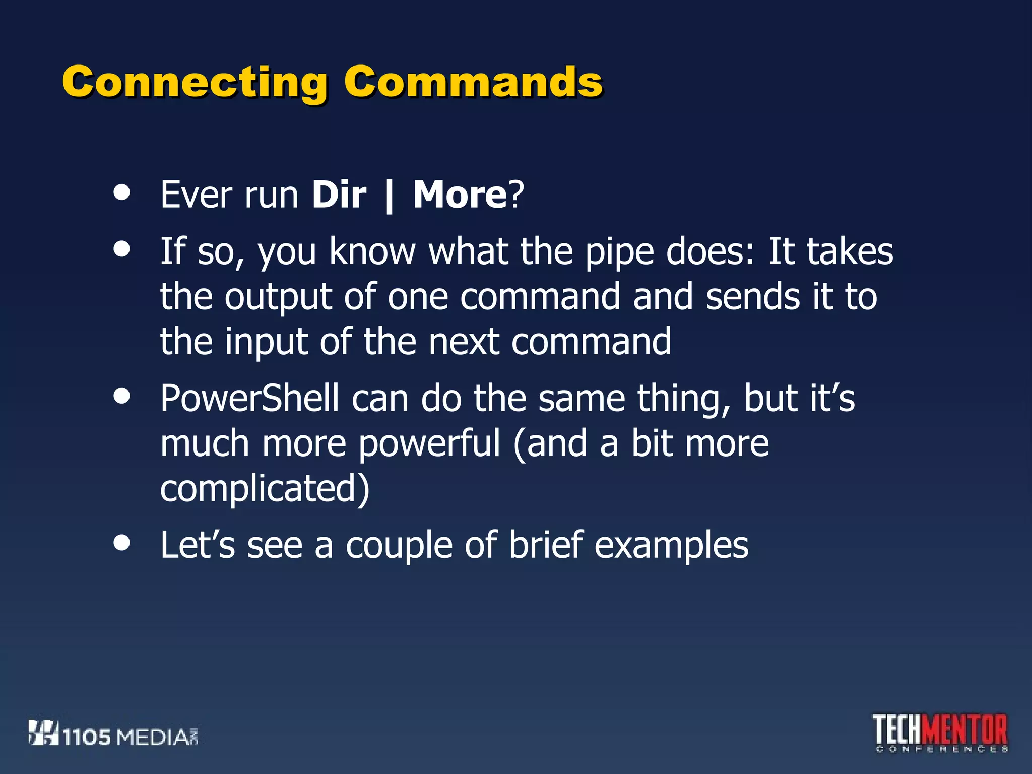 Connecting Commands Ever run  Dir | More ? If so, you know what the pipe does: It takes the output of one command and sends it to the input of the next command PowerShell can do the same thing, but it’s much more powerful (and a bit more complicated) Let’s see a couple of brief examples 