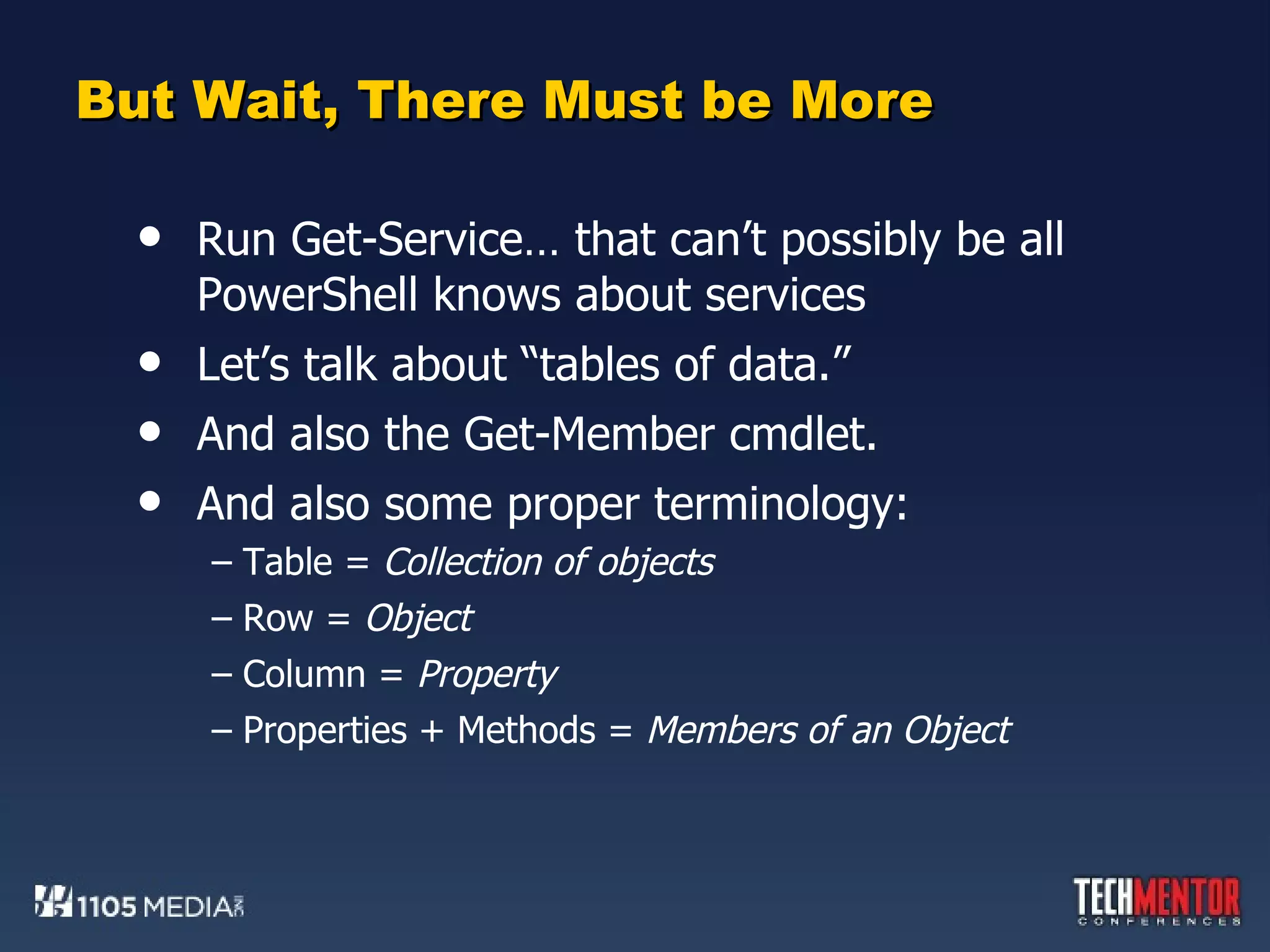 But Wait, There Must be More Run Get-Service… that can’t possibly be all PowerShell knows about services Let’s talk about “tables of data.” And also the Get-Member cmdlet. And also some proper terminology: Table =  Collection of objects Row =  Object Column =  Property Properties + Methods =  Members of an Object 