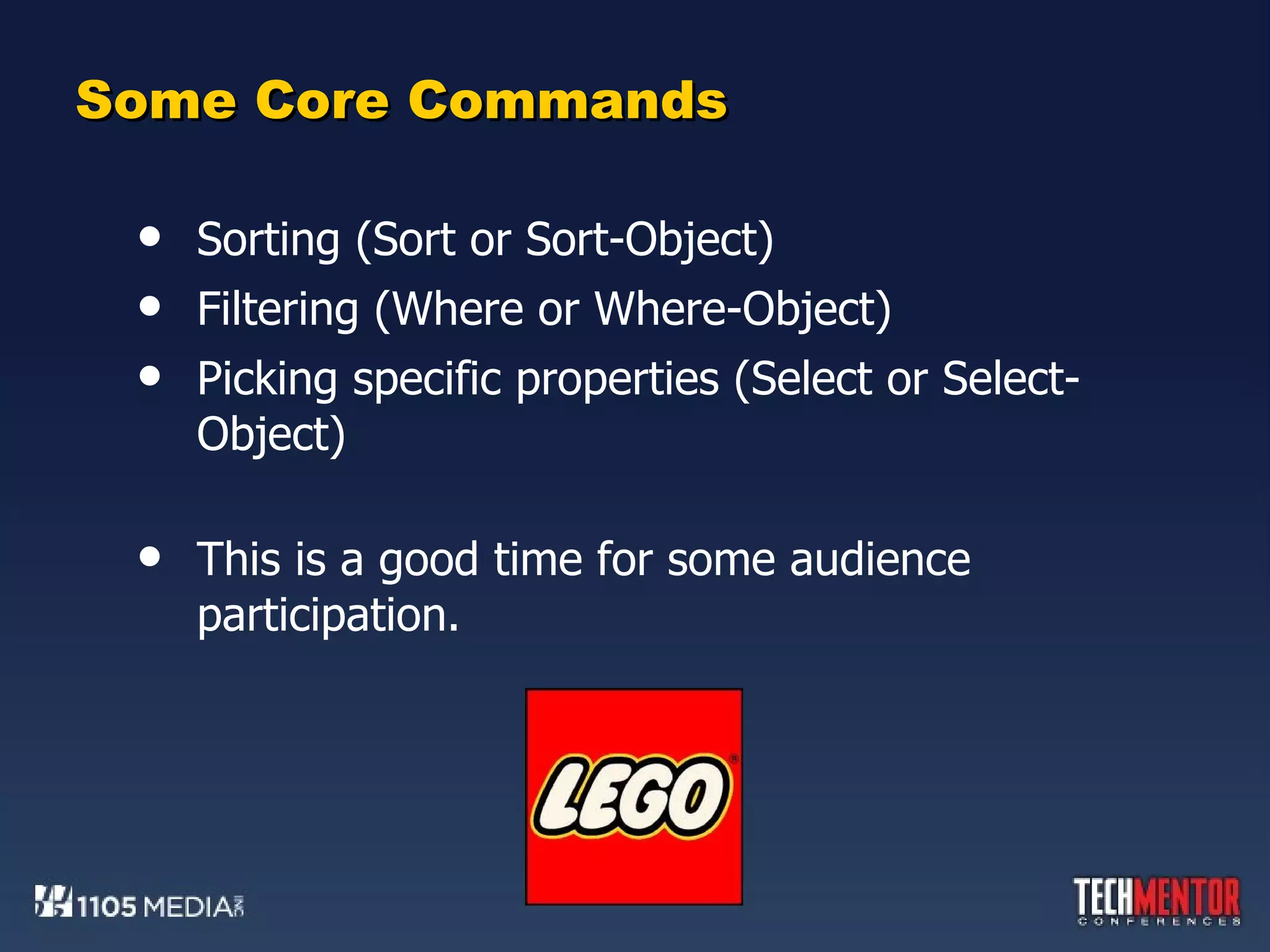 Some Core Commands Sorting (Sort or Sort-Object) Filtering (Where or Where-Object) Picking specific properties (Select or Select-Object) This is a good time for some audience participation. 