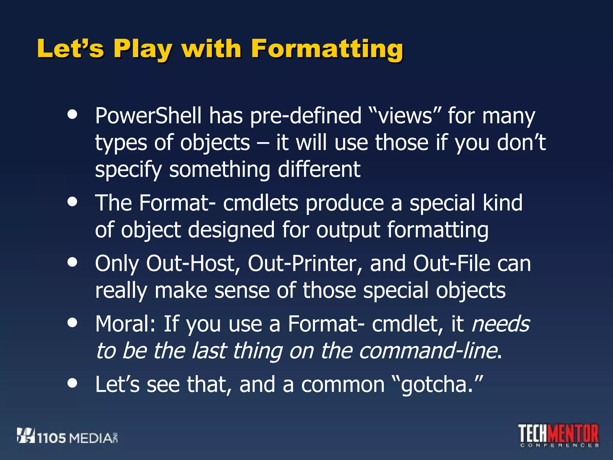 Let’s Play with Formatting PowerShell has pre-defined “views” for many types of objects – it will use those if you don’t specify something different The Format- cmdlets produce a special kind of object designed for output formatting Only Out-Host, Out-Printer, and Out-File can really make sense of those special objects Moral: If you use a Format- cmdlet, it  needs to be the last thing on the command-line .  Let’s see that, and a common “gotcha.” 