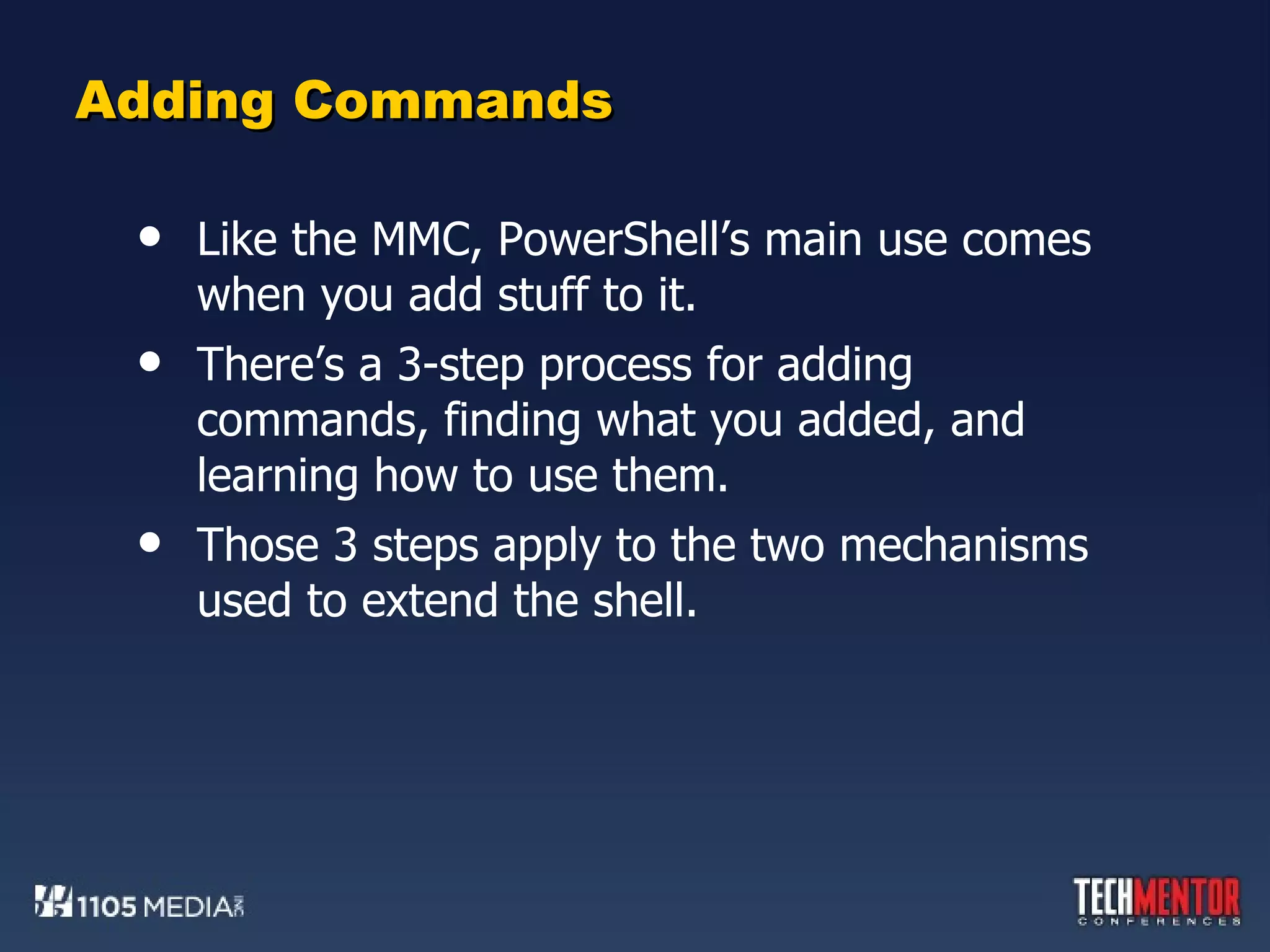 Adding Commands Like the MMC, PowerShell’s main use comes when you add stuff to it. There’s a 3-step process for adding commands, finding what you added, and learning how to use them. Those 3 steps apply to the two mechanisms used to extend the shell. 