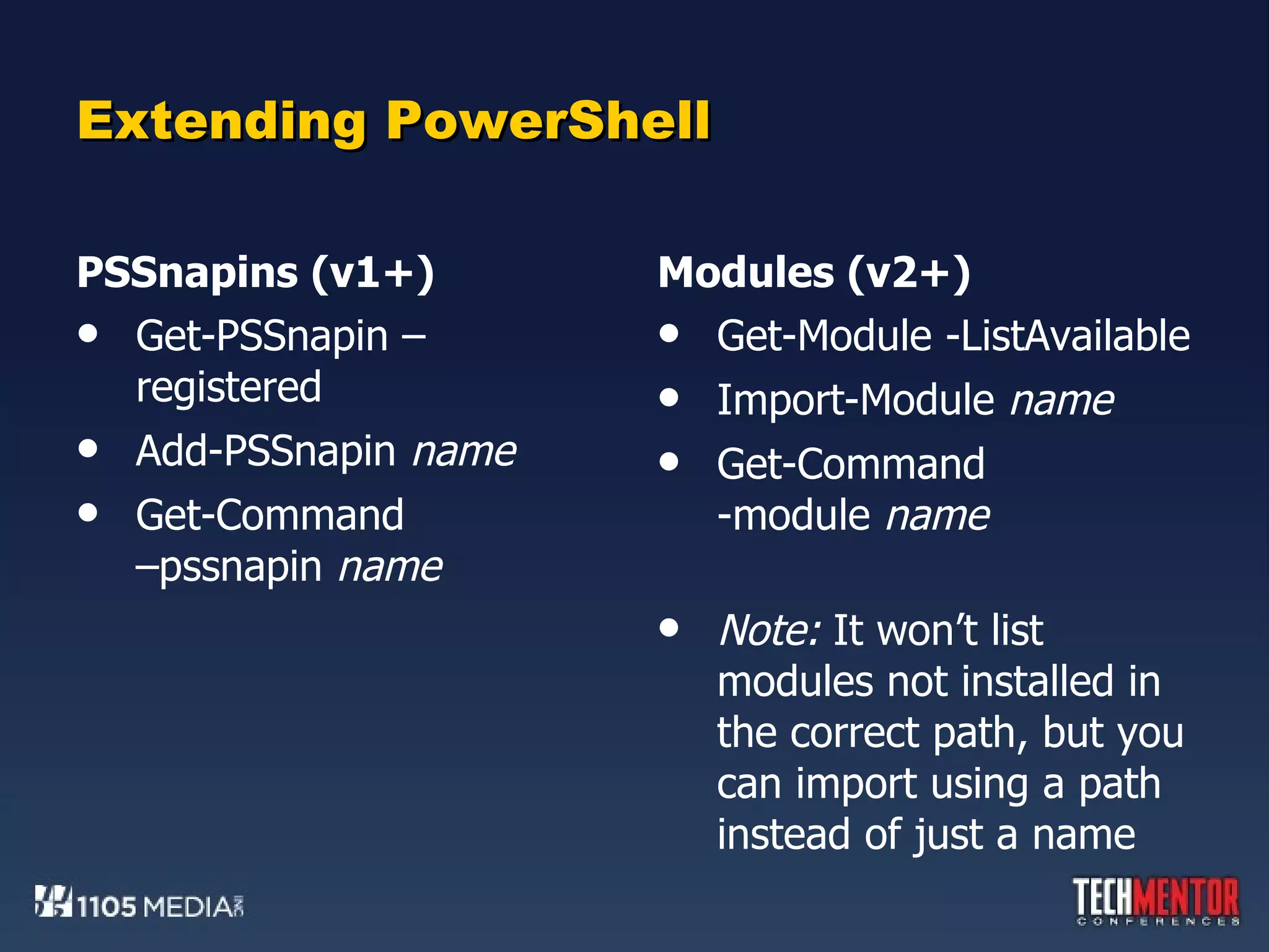 Extending PowerShell PSSnapins (v1+) Get-PSSnapin –registered Add-PSSnapin  name Get-Command  –pssnapin  name Modules (v2+) Get-Module -ListAvailable Import-Module  name Get-Command -module  name Note:  It won’t list modules not installed in the correct path, but you can import using a path instead of just a name 