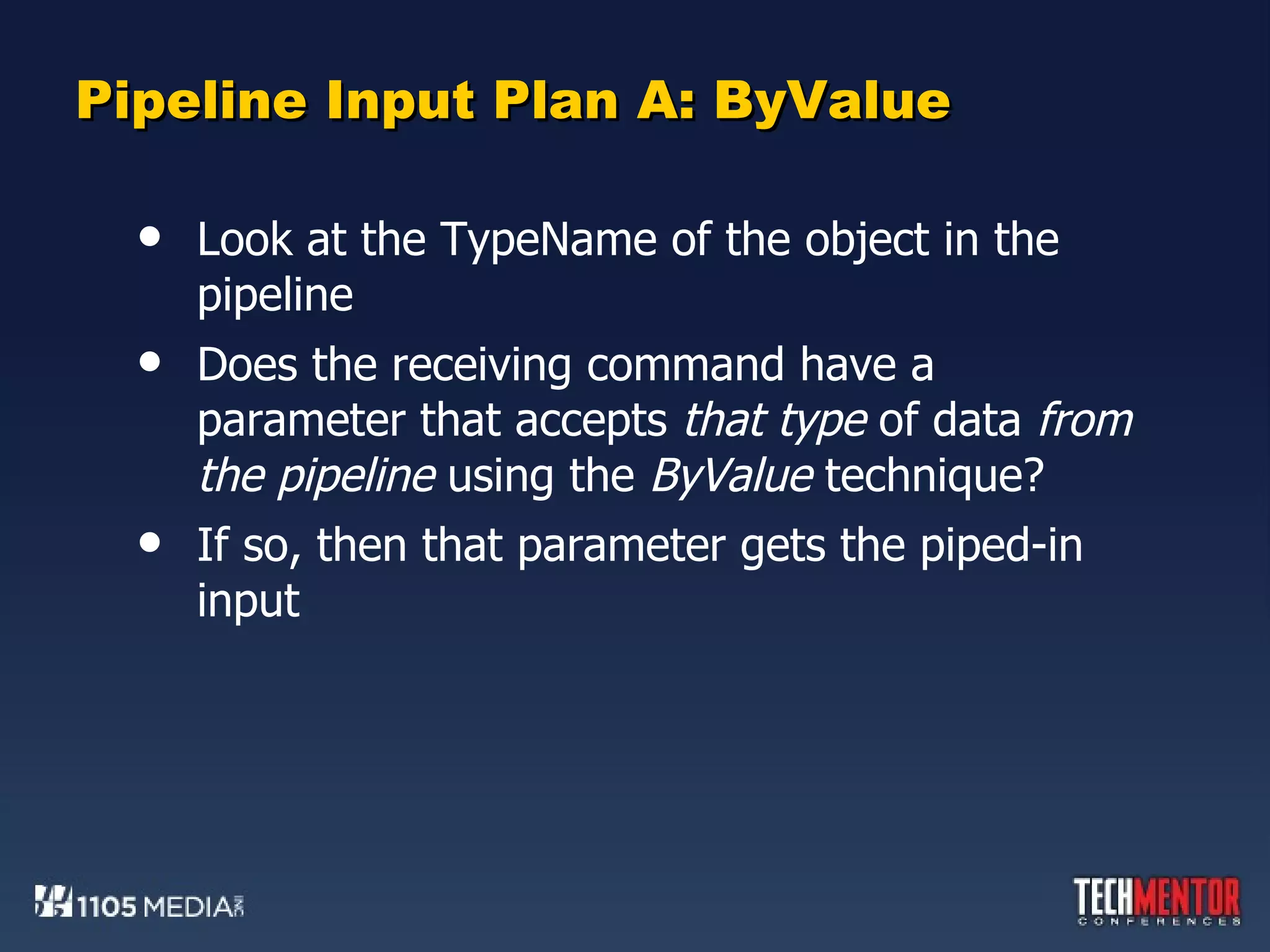 Pipeline Input Plan A: ByValue Look at the TypeName of the object in the pipeline Does the receiving command have a parameter that accepts  that type  of data  from the pipeline  using the  ByValue  technique? If so, then that parameter gets the piped-in input 