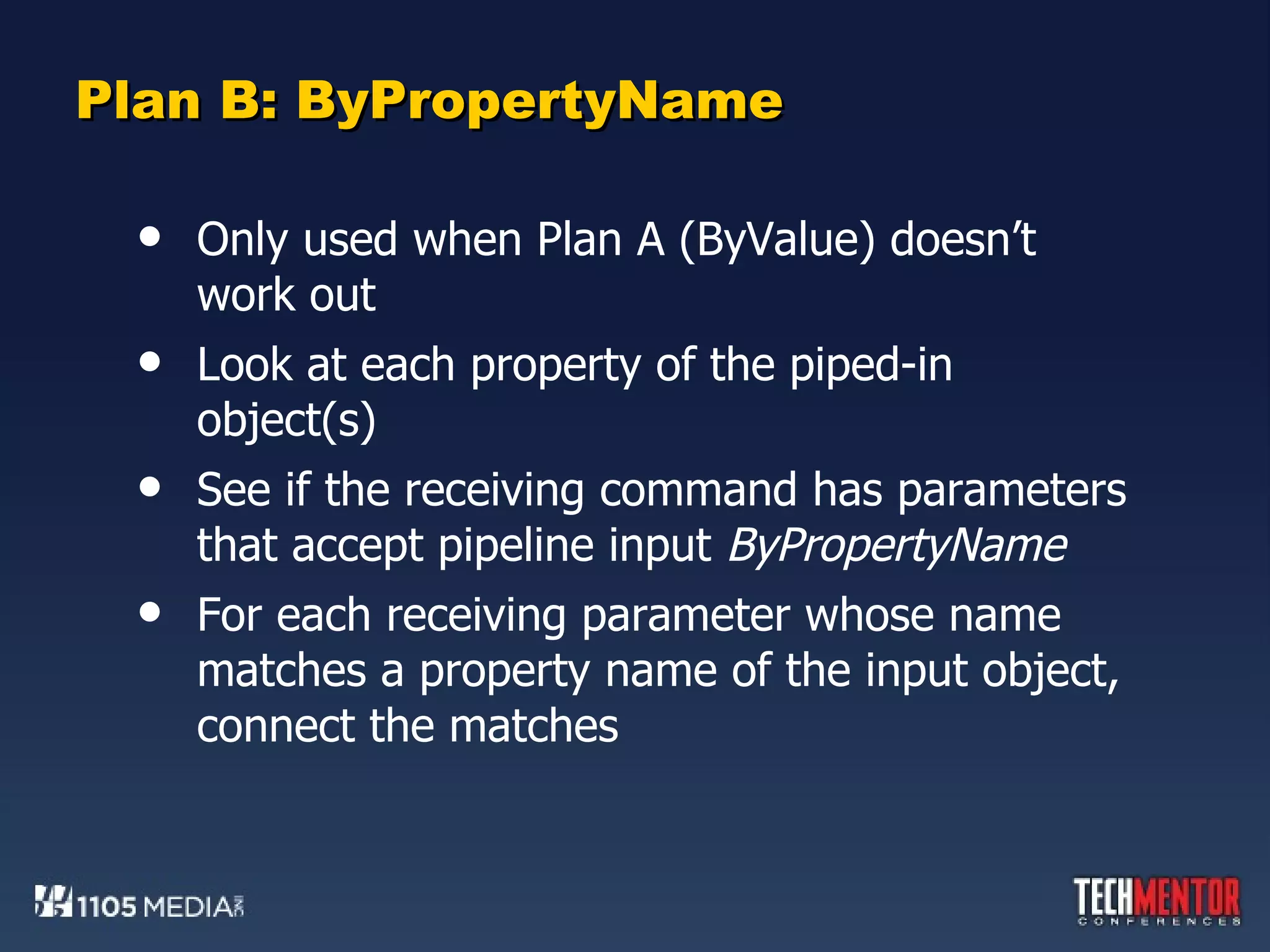 Plan B: ByPropertyName Only used when Plan A (ByValue) doesn’t work out Look at each property of the piped-in object(s) See if the receiving command has parameters that accept pipeline input  ByPropertyName For each receiving parameter whose name matches a property name of the input object, connect the matches 