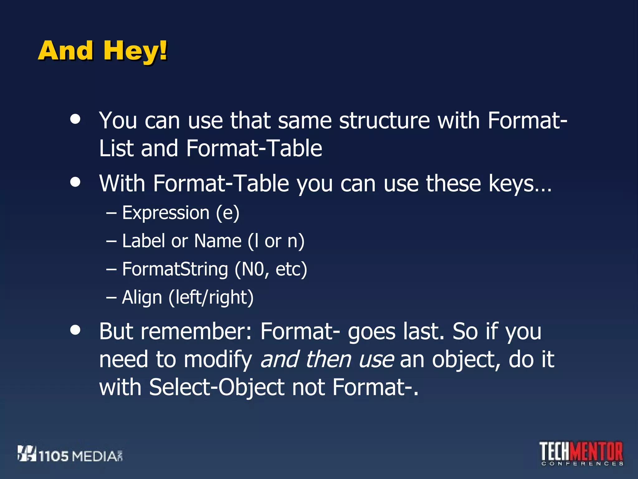 And Hey! You can use that same structure with Format-List and Format-Table With Format-Table you can use these keys… Expression (e) Label or Name (l or n) FormatString (N0, etc) Align (left/right) But remember: Format- goes last. So if you need to modify  and then use  an object, do it with Select-Object not Format-. 