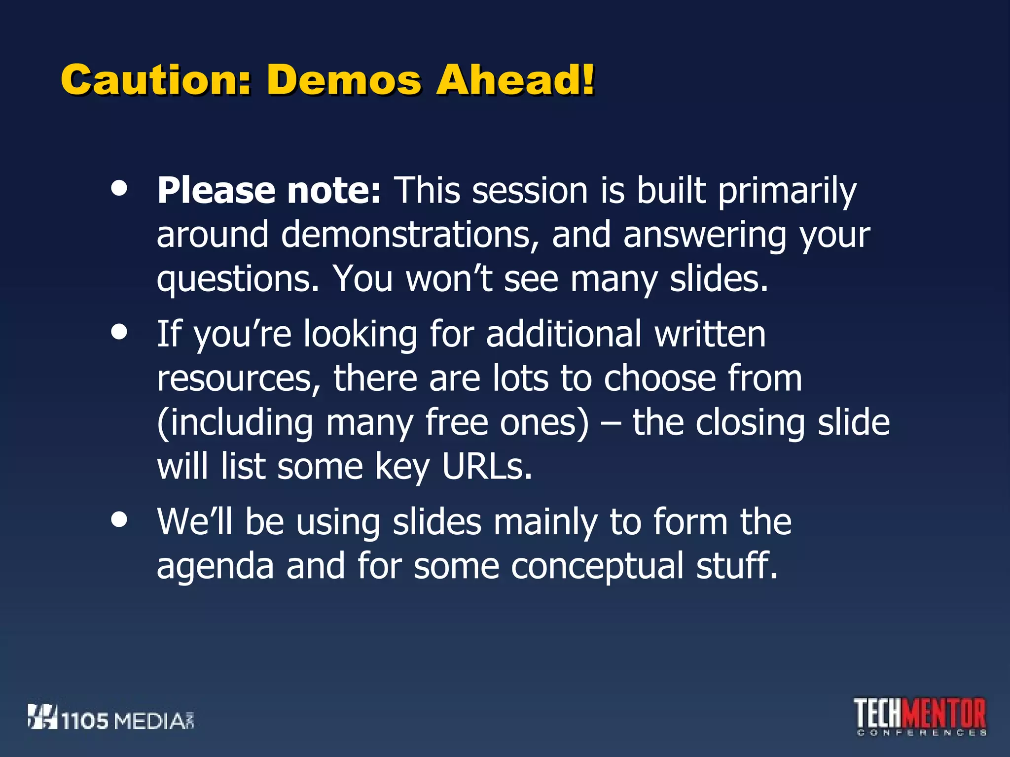 Caution: Demos Ahead! Please note:  This session is built primarily around demonstrations, and answering your questions. You won’t see many slides. If you’re looking for additional written resources, there are lots to choose from (including many free ones) – the closing slide will list some key URLs. We’ll be using slides mainly to form the agenda and for some conceptual stuff. 