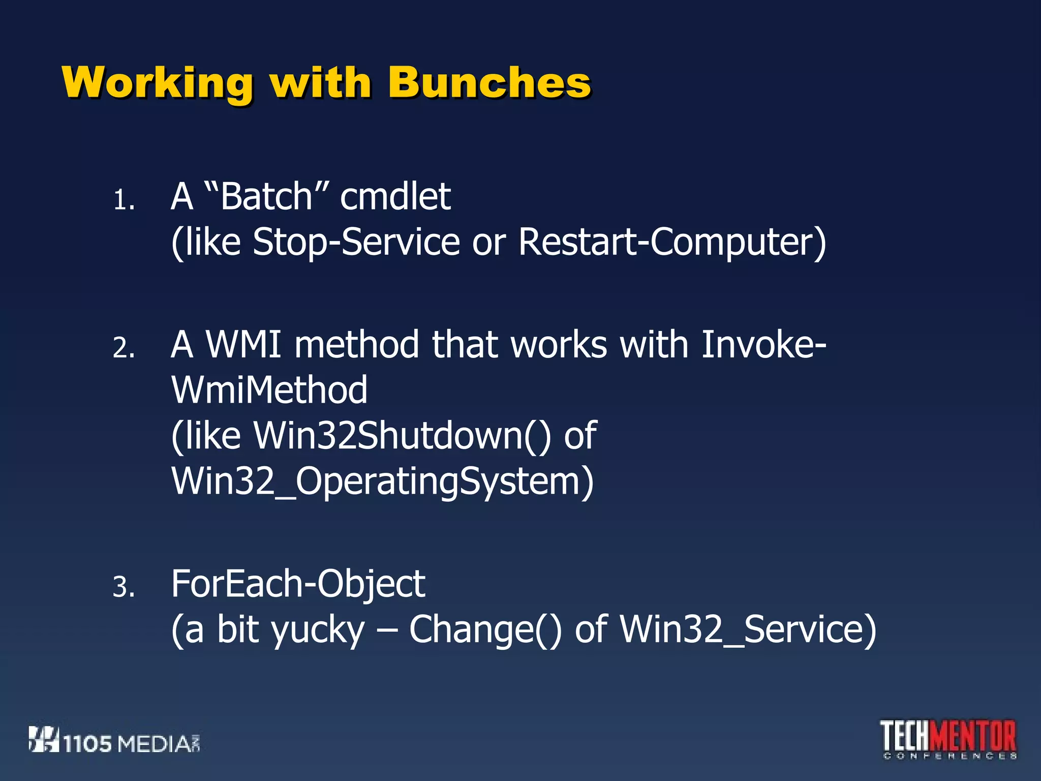 Working with Bunches A “Batch” cmdlet (like Stop-Service or Restart-Computer) A WMI method that works with Invoke-WmiMethod (like Win32Shutdown() of Win32_OperatingSystem) ForEach-Object (a bit yucky – Change() of Win32_Service) 