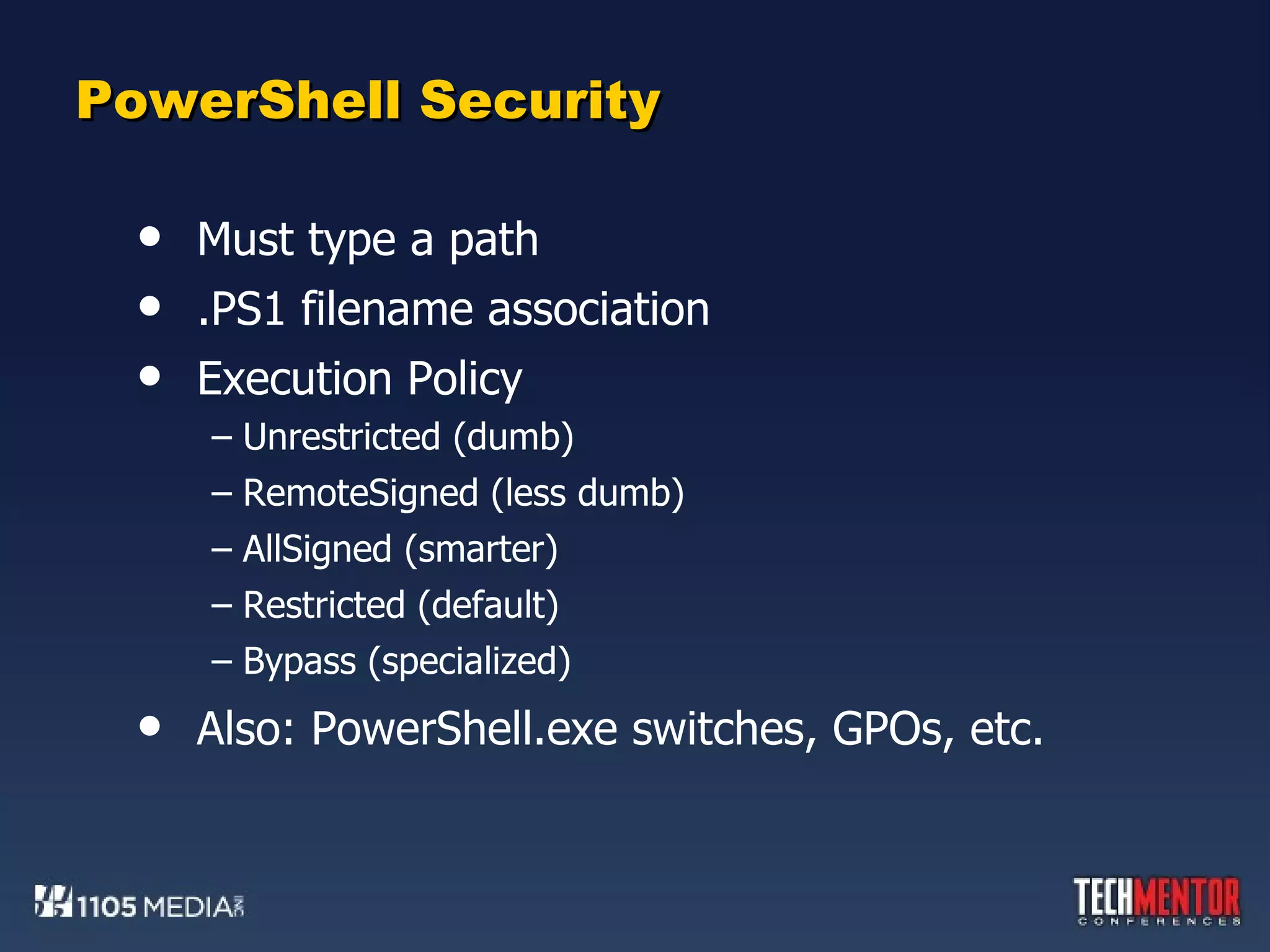 PowerShell Security Must type a path .PS1 filename association Execution Policy Unrestricted (dumb) RemoteSigned (less dumb) AllSigned (smarter) Restricted (default) Bypass (specialized) Also: PowerShell.exe switches, GPOs, etc. 