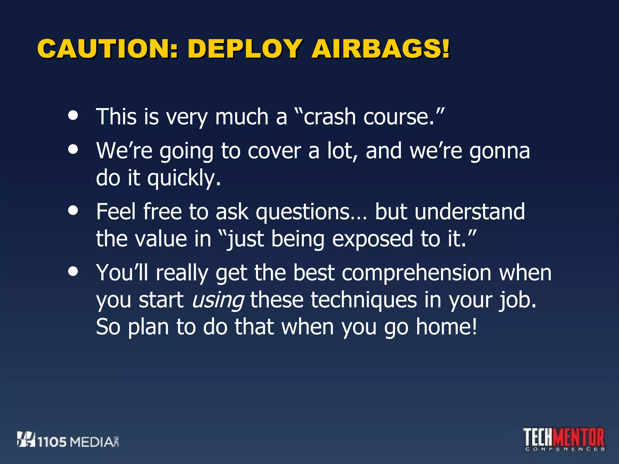 CAUTION: DEPLOY AIRBAGS! This is very much a “crash course.” We’re going to cover a lot, and we’re gonna do it quickly. Feel free to ask questions… but understand the value in “just being exposed to it.” You’ll really get the best comprehension when you start  using  these techniques in your job. So plan to do that when you go home! 