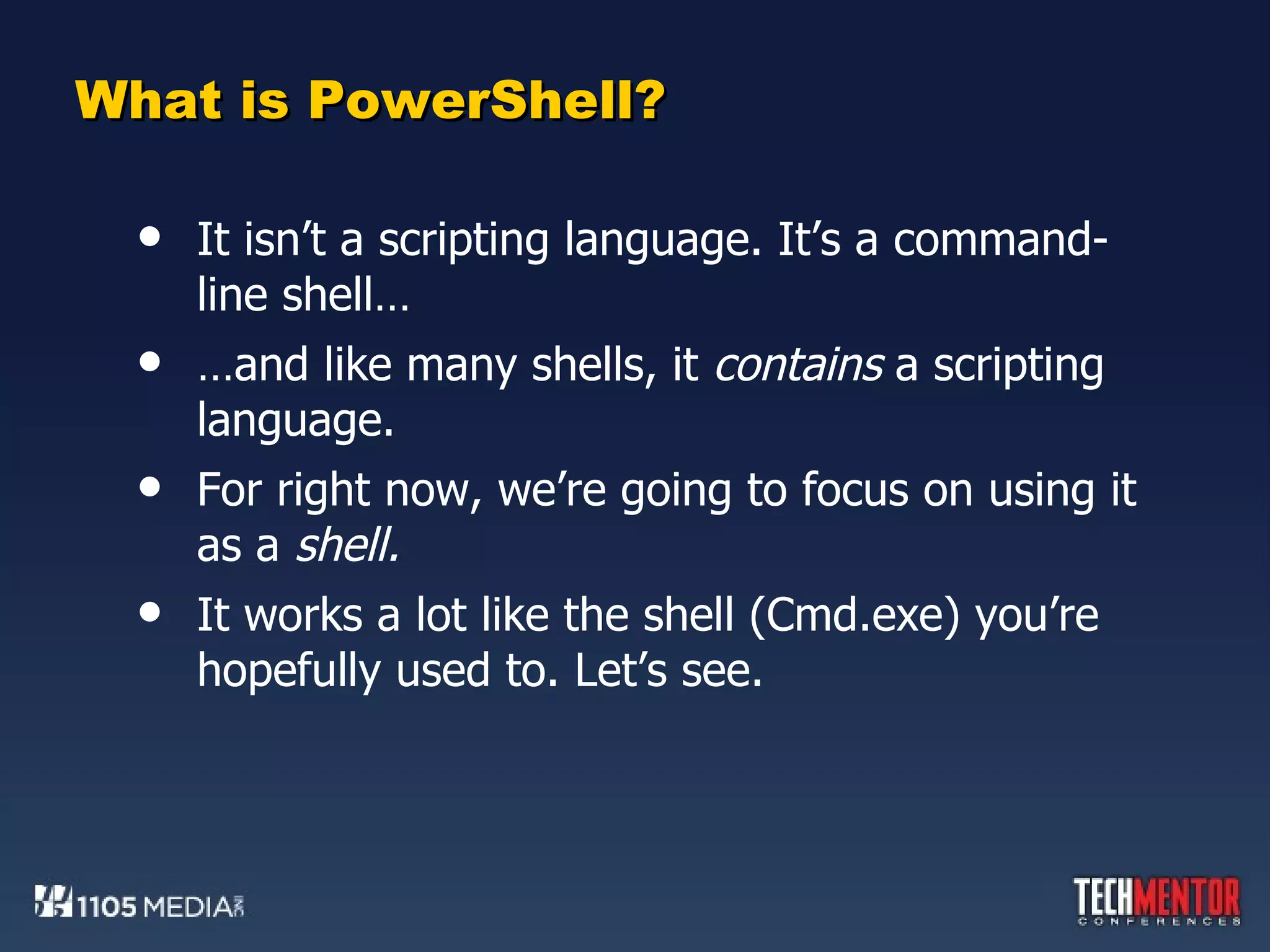 What is PowerShell? It isn’t a scripting language. It’s a command-line shell… … and like many shells, it  contains  a scripting language.  For right now, we’re going to focus on using it as a  shell.  It works a lot like the shell (Cmd.exe) you’re hopefully used to. Let’s see. 