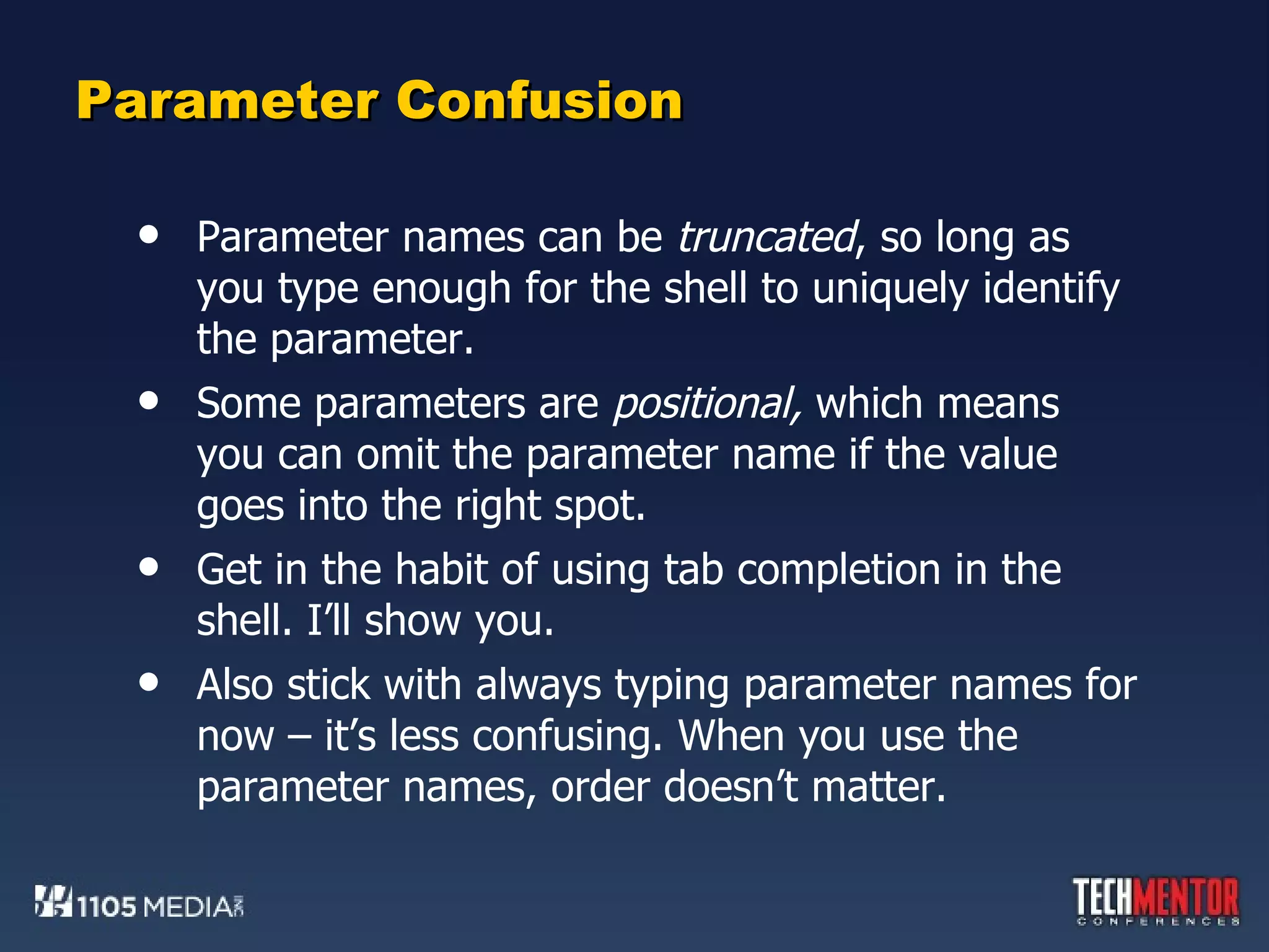 Parameter Confusion Parameter names can be  truncated , so long as you type enough for the shell to uniquely identify the parameter. Some parameters are  positional,  which means you can omit the parameter name if the value goes into the right spot. Get in the habit of using tab completion in the shell. I’ll show you. Also stick with always typing parameter names for now – it’s less confusing. When you use the parameter names, order doesn’t matter. 