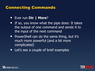 Connecting Commands Ever run  Dir | More ? If so, you know what the pipe does: It takes the output of one command and sends it to the input of the next command PowerShell can do the same thing, but it’s much more powerful (and a bit more complicated) Let’s see a couple of brief examples 
