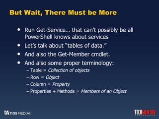 But Wait, There Must be More Run Get-Service… that can’t possibly be all PowerShell knows about services Let’s talk about “tables of data.” And also the Get-Member cmdlet. And also some proper terminology: Table =  Collection of objects Row =  Object Column =  Property Properties + Methods =  Members of an Object 