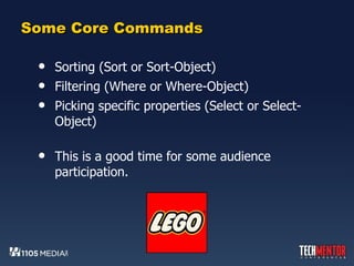 Some Core Commands Sorting (Sort or Sort-Object) Filtering (Where or Where-Object) Picking specific properties (Select or Select-Object) This is a good time for some audience participation. 