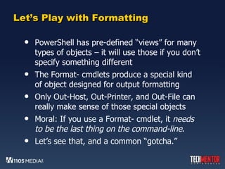 Let’s Play with Formatting PowerShell has pre-defined “views” for many types of objects – it will use those if you don’t specify something different The Format- cmdlets produce a special kind of object designed for output formatting Only Out-Host, Out-Printer, and Out-File can really make sense of those special objects Moral: If you use a Format- cmdlet, it  needs to be the last thing on the command-line .  Let’s see that, and a common “gotcha.” 