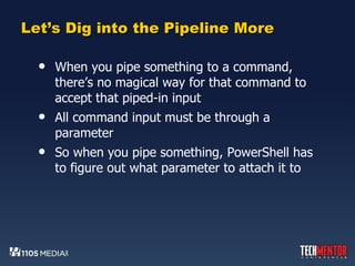 Let’s Dig into the Pipeline More When you pipe something to a command, there’s no magical way for that command to accept that piped-in input All command input must be through a parameter So when you pipe something, PowerShell has to figure out what parameter to attach it to 