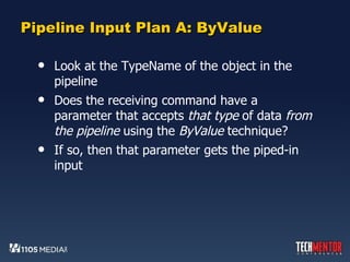 Pipeline Input Plan A: ByValue Look at the TypeName of the object in the pipeline Does the receiving command have a parameter that accepts  that type  of data  from the pipeline  using the  ByValue  technique? If so, then that parameter gets the piped-in input 