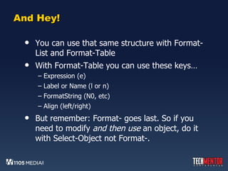 And Hey! You can use that same structure with Format-List and Format-Table With Format-Table you can use these keys… Expression (e) Label or Name (l or n) FormatString (N0, etc) Align (left/right) But remember: Format- goes last. So if you need to modify  and then use  an object, do it with Select-Object not Format-. 