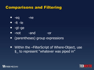 Comparisons and Filtering -eq -ne  -lt -le -gt -ge -not -and -or (parentheses) group expressions Within the –FilterScript of Where-Object, use $_ to represent “whatever was piped in” 