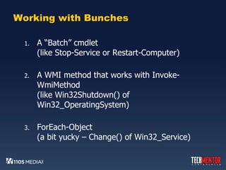 Working with Bunches A “Batch” cmdlet (like Stop-Service or Restart-Computer) A WMI method that works with Invoke-WmiMethod (like Win32Shutdown() of Win32_OperatingSystem) ForEach-Object (a bit yucky – Change() of Win32_Service) 