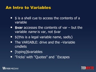 An Intro to Variables $ is a shell cue to access the contents of a variable $var  accesses the contents of var – but the variable  name  is var, not $var ${this is a legal variable name, sadly} The VARIABLE: drive and the –Variable cmdlets [typing]$variables 'Tricks' with "Quotes" and `Escapes 