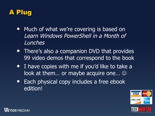 A Plug Much of what we’re covering is based on  Learn Windows PowerShell in a Month of Lunches There’s also a companion DVD that provides 99 video demos that correspond to the book I have copies with me if you’d like to take a look at them… or maybe acquire one…   Each physical copy includes a free ebook edition! 